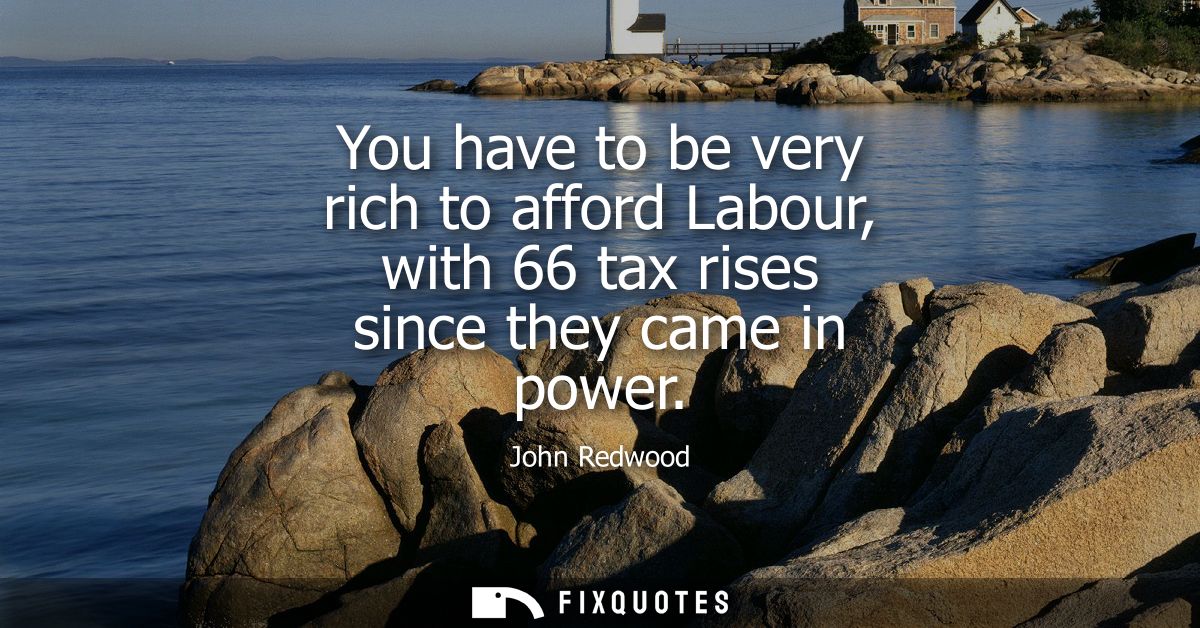 You have to be very rich to afford Labour, with 66 tax rises since they came in power