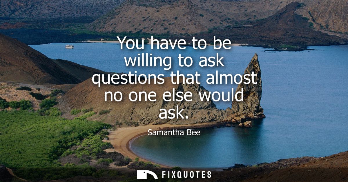 You have to be willing to ask questions that almost no one else would ask