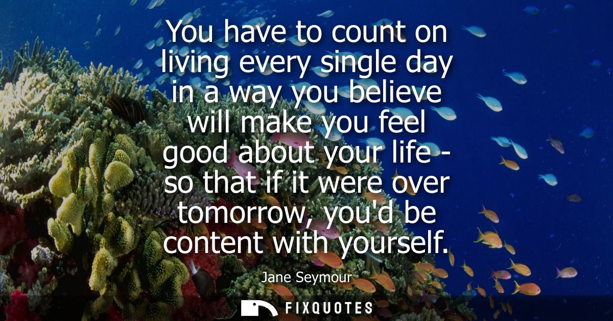 You have to count on living every single day in a way you believe will make you feel good about your life - so that if i