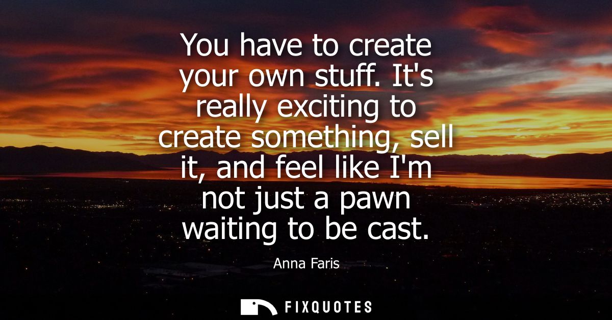 You have to create your own stuff. Its really exciting to create something, sell it, and feel like Im not just a pawn wa
