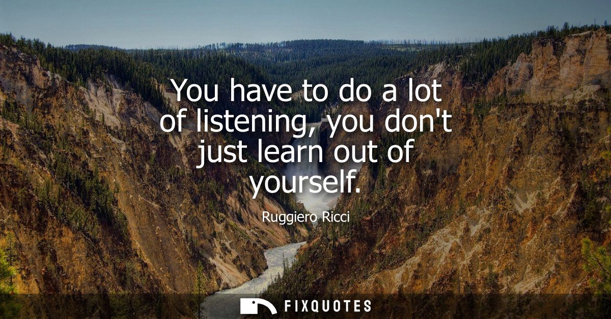 You have to do a lot of listening, you dont just learn out of yourself