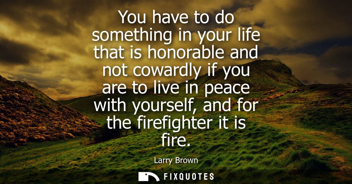 You have to do something in your life that is honorable and not cowardly if you are to live in peace with yourself, and 