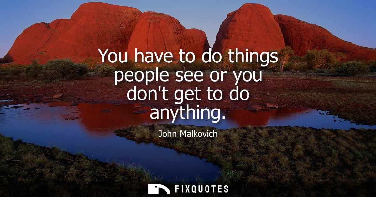 You have to do things people see or you dont get to do anything