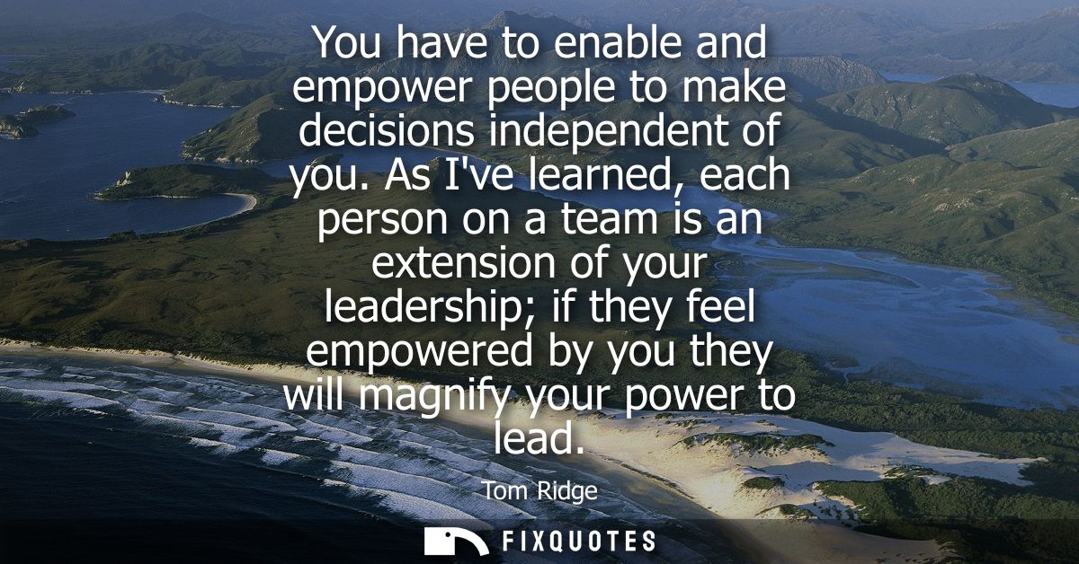 You have to enable and empower people to make decisions independent of you. As Ive learned, each person on a team is an 