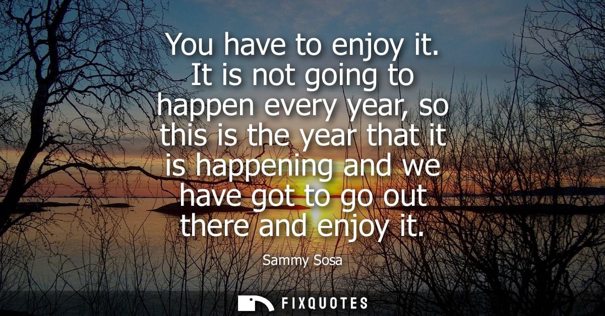 You have to enjoy it. It is not going to happen every year, so this is the year that it is happening and we have got to 