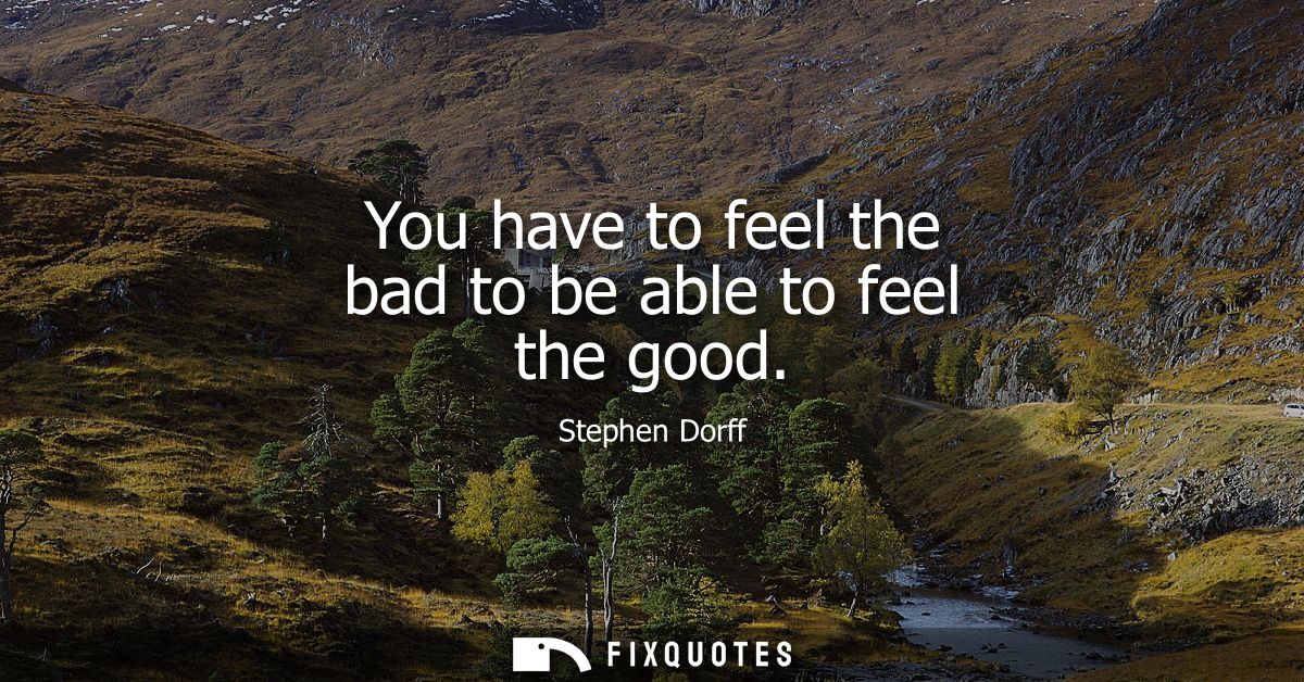 You have to feel the bad to be able to feel the good