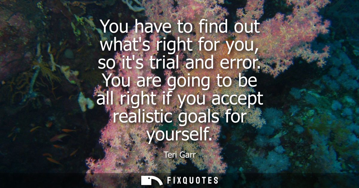You have to find out whats right for you, so its trial and error. You are going to be all right if you accept realistic 