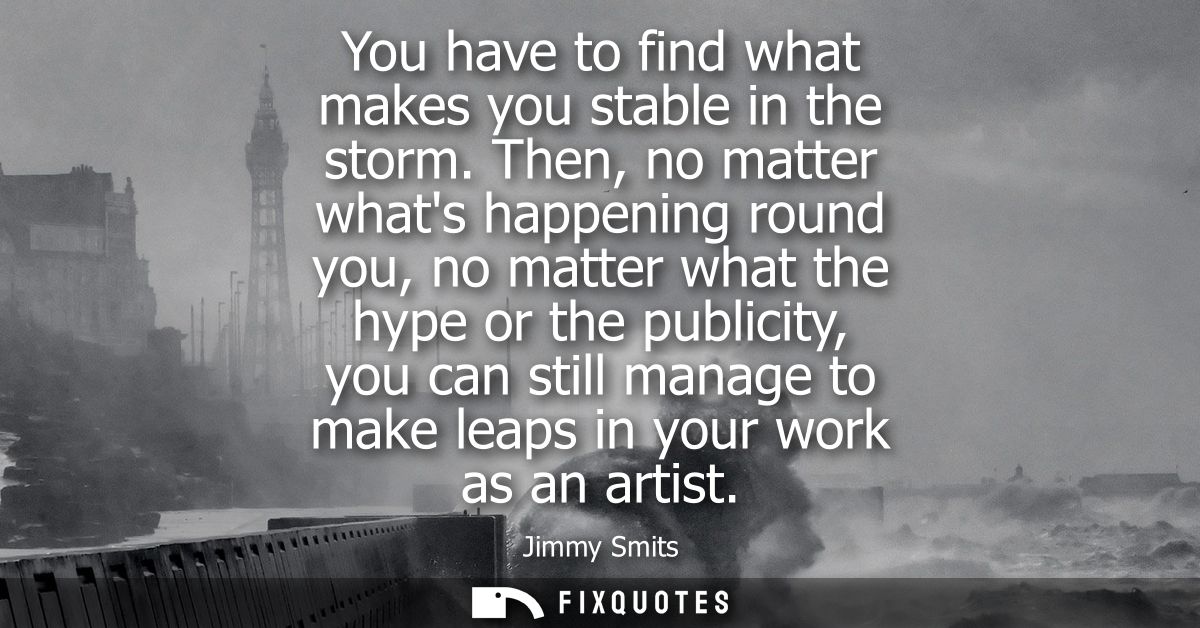 You have to find what makes you stable in the storm. Then, no matter whats happening round you, no matter what the hype 