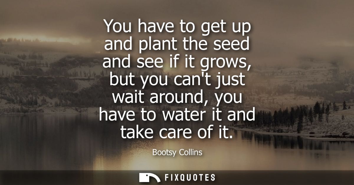You have to get up and plant the seed and see if it grows, but you cant just wait around, you have to water it and take 