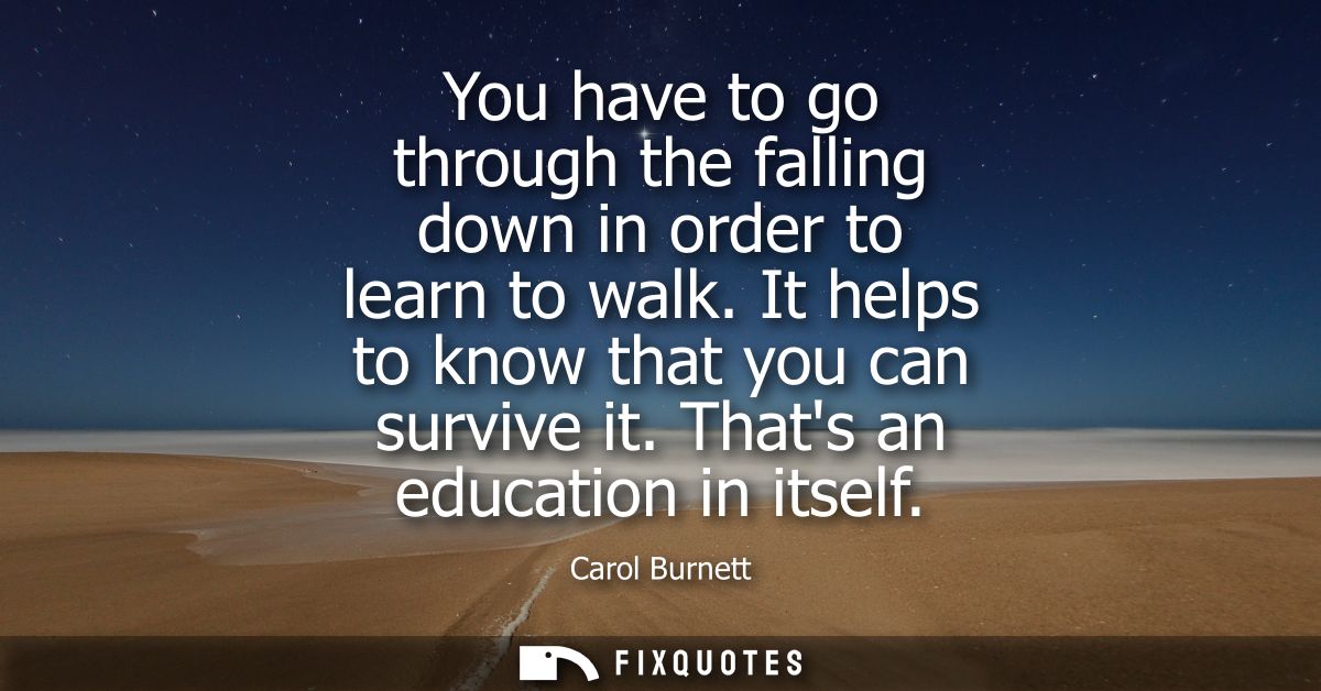 You have to go through the falling down in order to learn to walk. It helps to know that you can survive it. Thats an ed