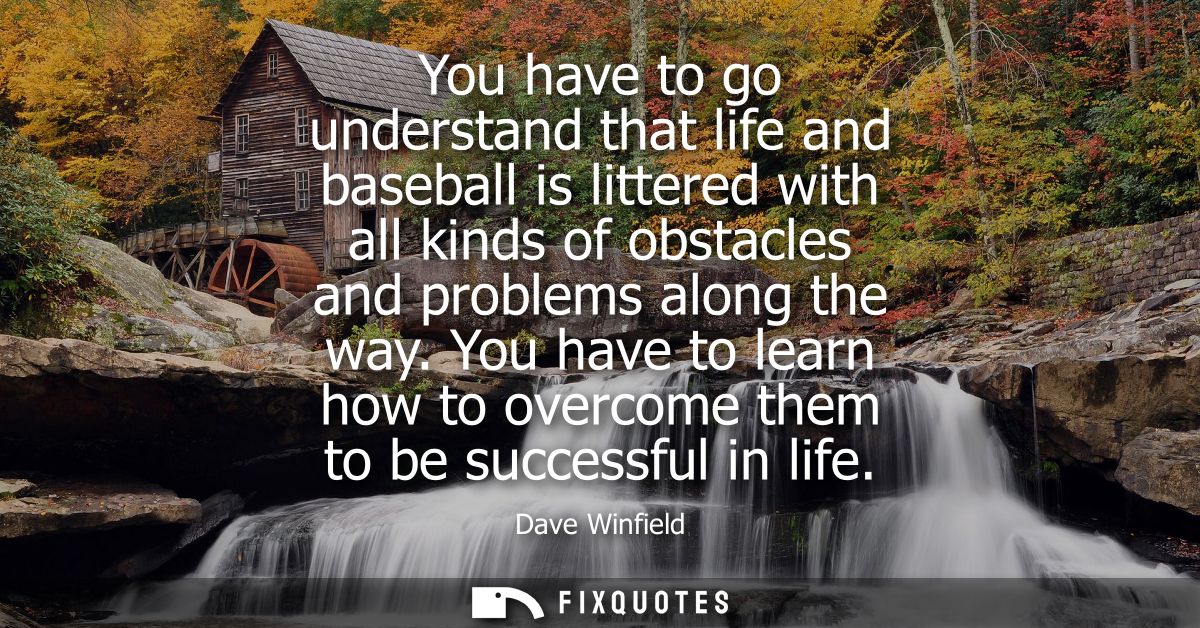 You have to go understand that life and baseball is littered with all kinds of obstacles and problems along the way.