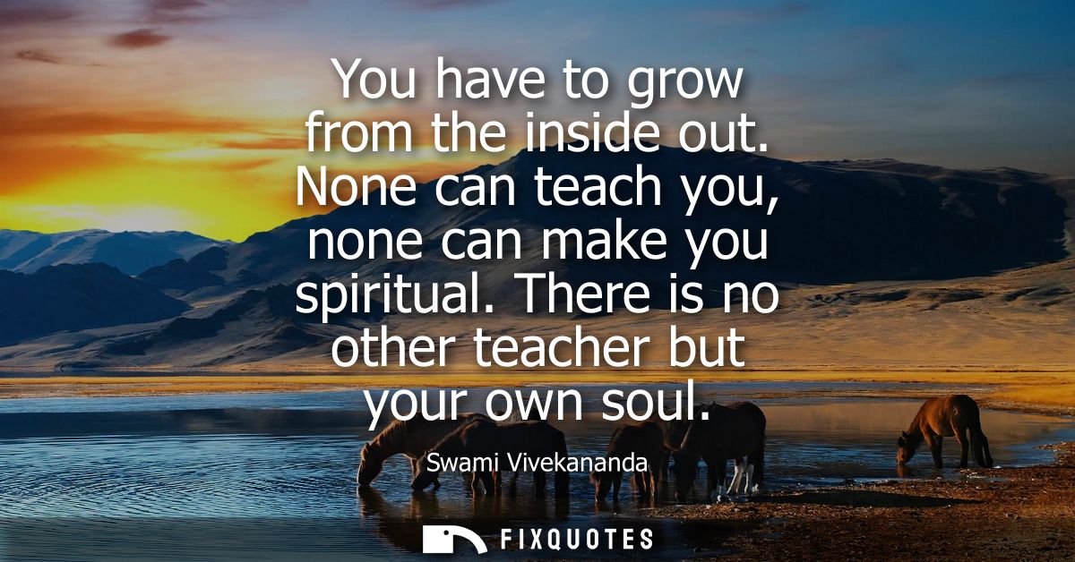 You have to grow from the inside out. None can teach you, none can make you spiritual. There is no other teacher but you