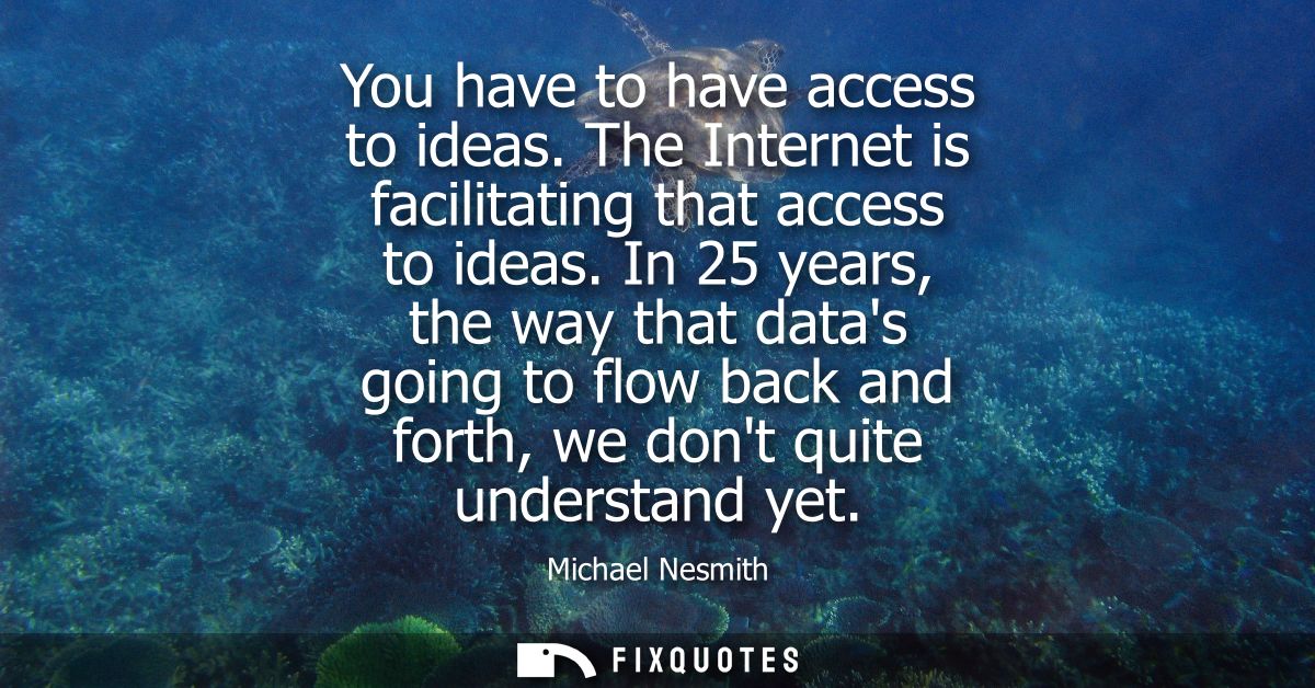You have to have access to ideas. The Internet is facilitating that access to ideas. In 25 years, the way that datas goi
