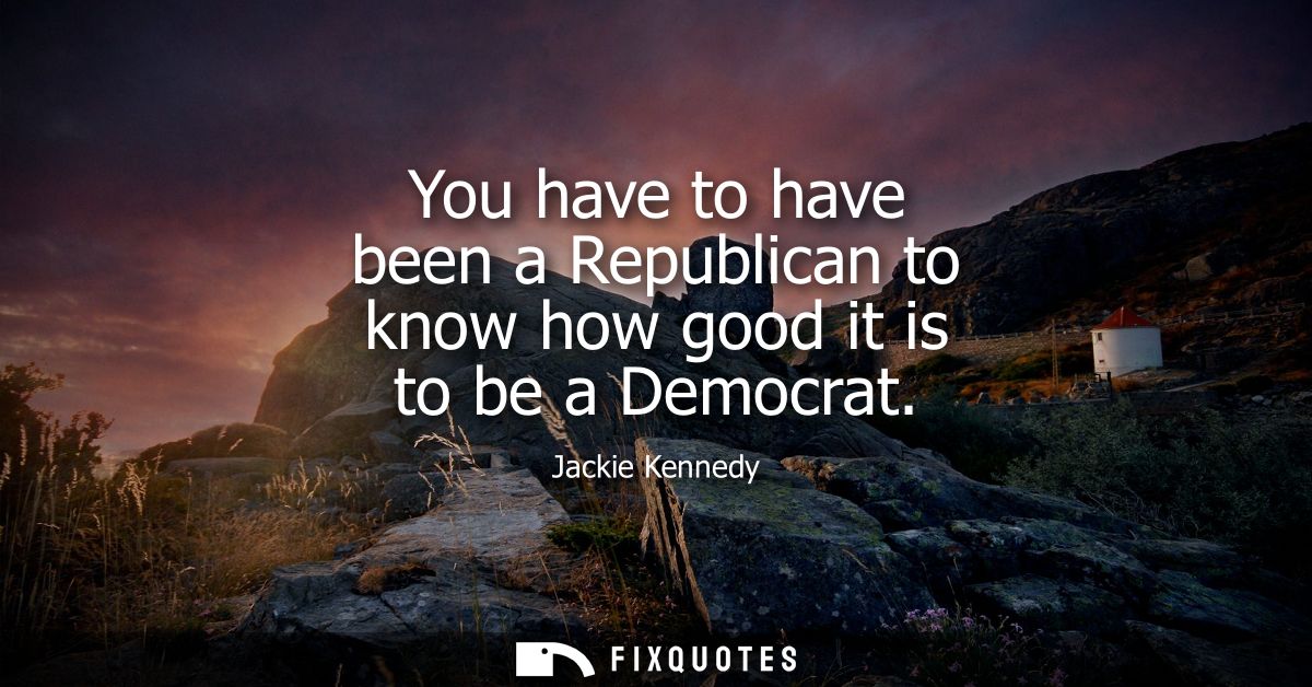 You have to have been a Republican to know how good it is to be a Democrat