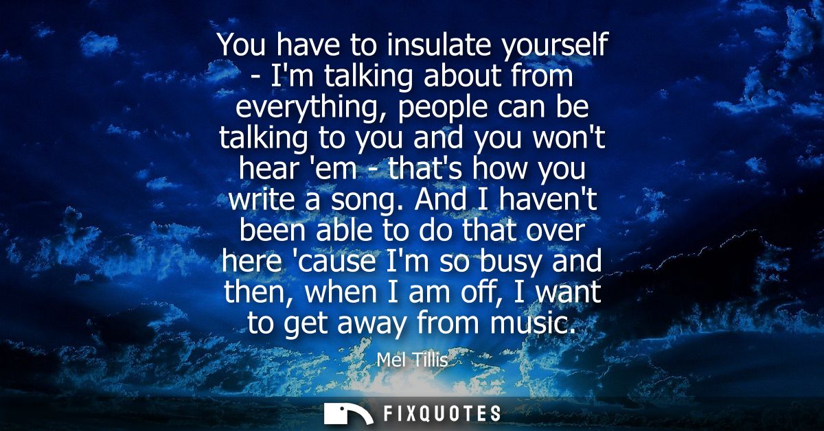 You have to insulate yourself - Im talking about from everything, people can be talking to you and you wont hear em - th