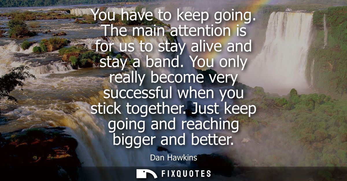 You have to keep going. The main attention is for us to stay alive and stay a band. You only really become very successf