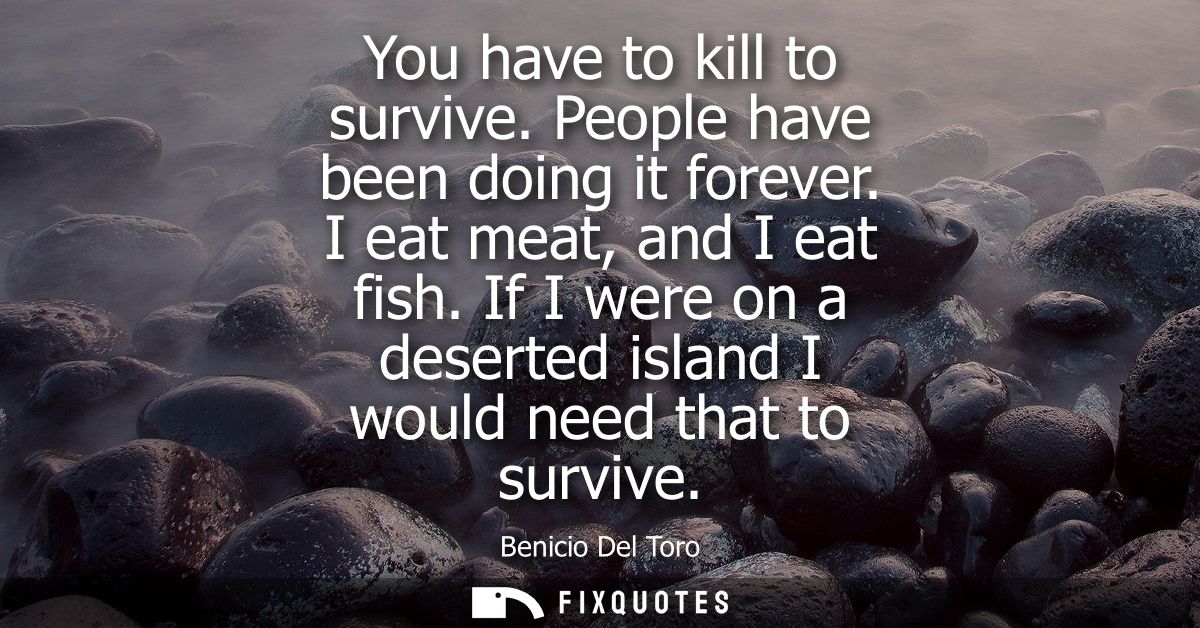 You have to kill to survive. People have been doing it forever. I eat meat, and I eat fish. If I were on a deserted isla
