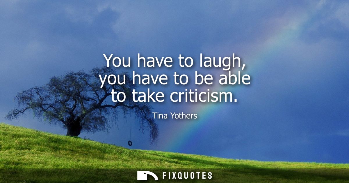 You have to laugh, you have to be able to take criticism