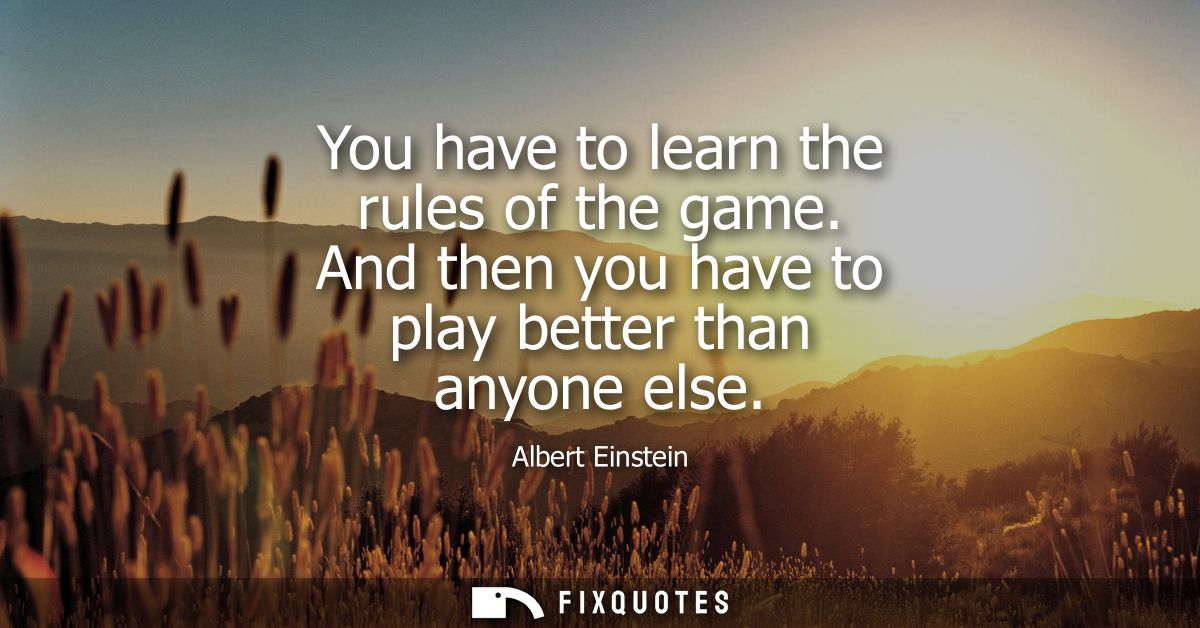 You have to learn the rules of the game. And then you have to play better than anyone else