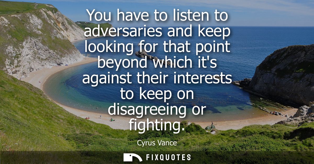 You have to listen to adversaries and keep looking for that point beyond which its against their interests to keep on di
