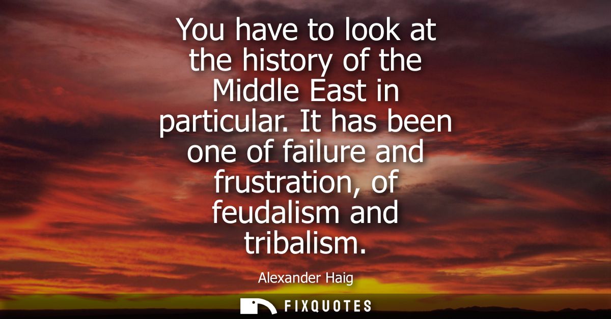 You have to look at the history of the Middle East in particular. It has been one of failure and frustration, of feudali