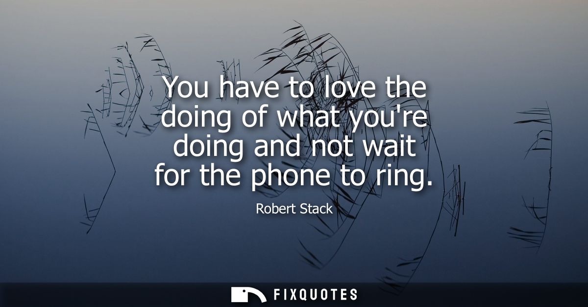 You have to love the doing of what youre doing and not wait for the phone to ring