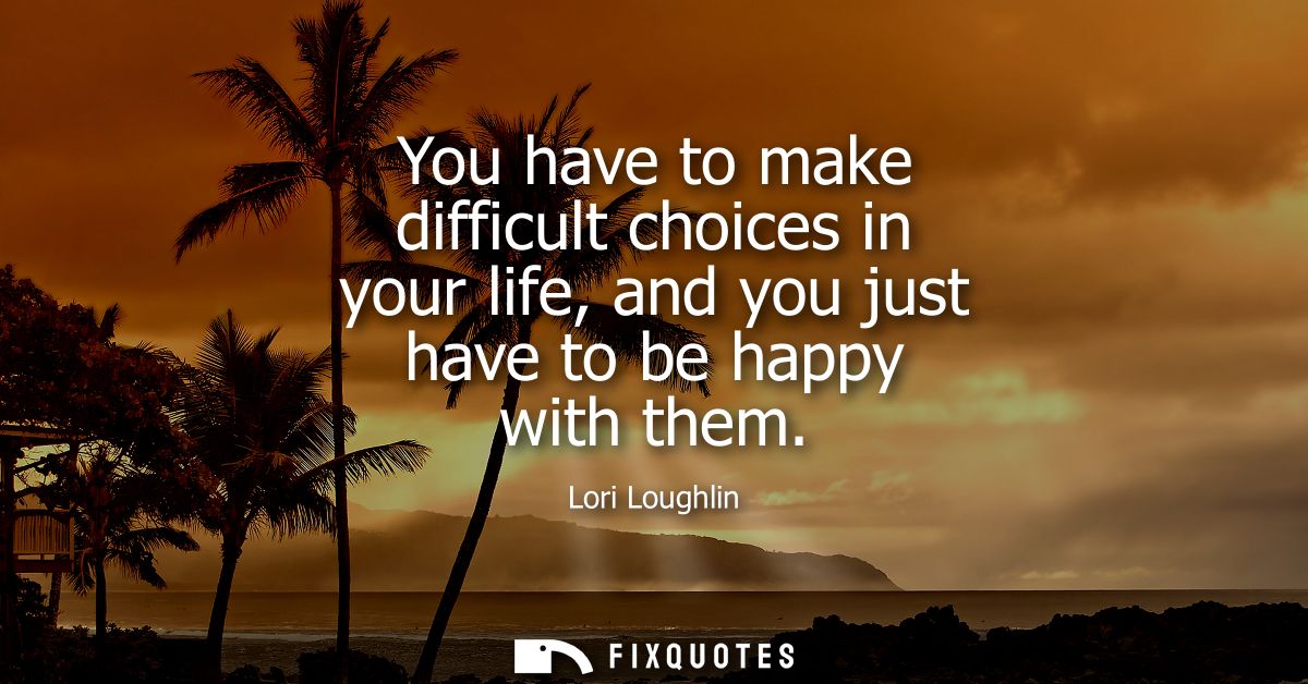 You have to make difficult choices in your life, and you just have to be happy with them