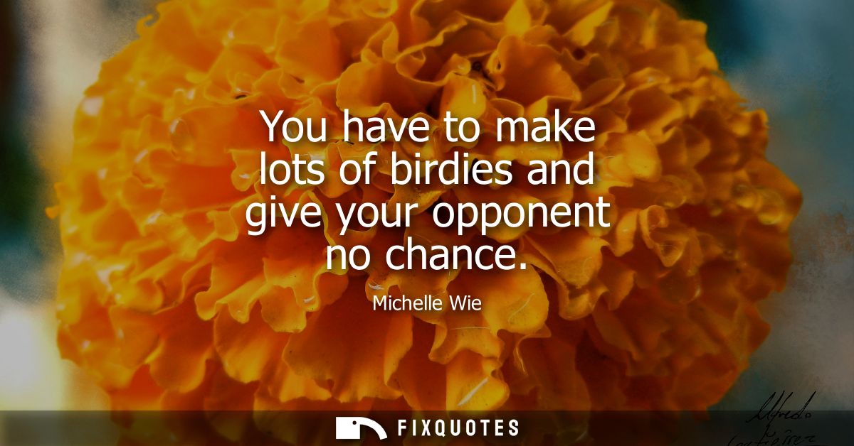 You have to make lots of birdies and give your opponent no chance