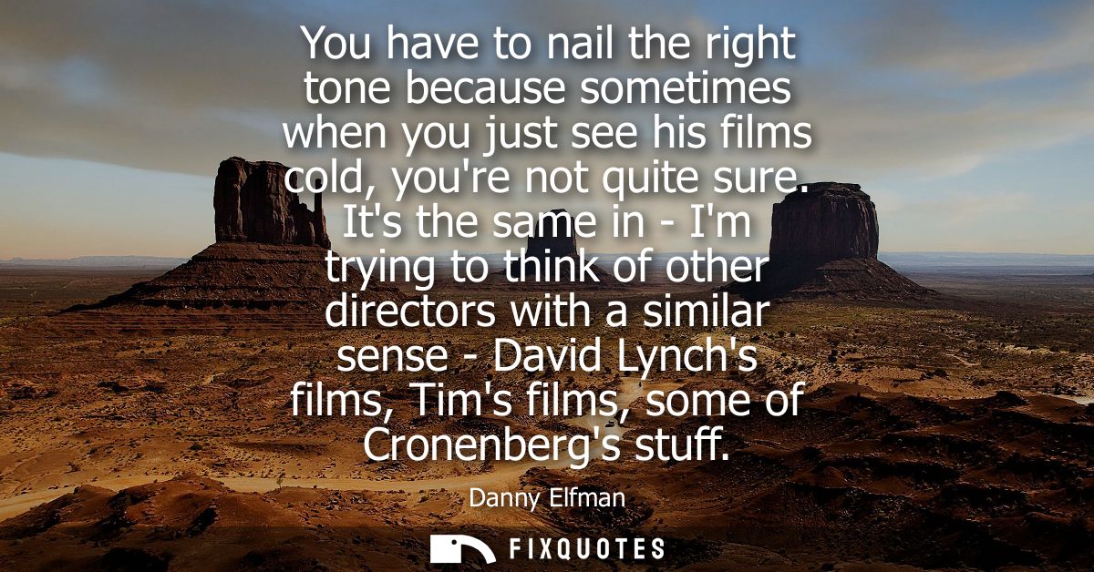 You have to nail the right tone because sometimes when you just see his films cold, youre not quite sure.