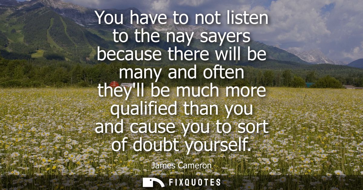 You have to not listen to the nay sayers because there will be many and often theyll be much more qualified than you and