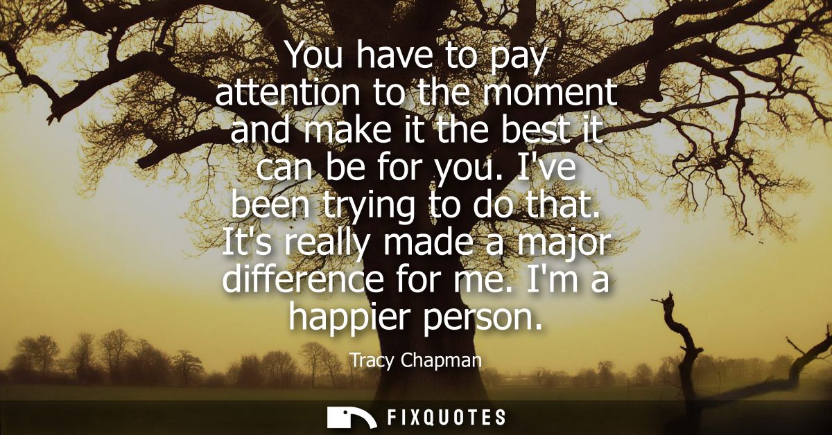 You have to pay attention to the moment and make it the best it can be for you. Ive been trying to do that. Its really m