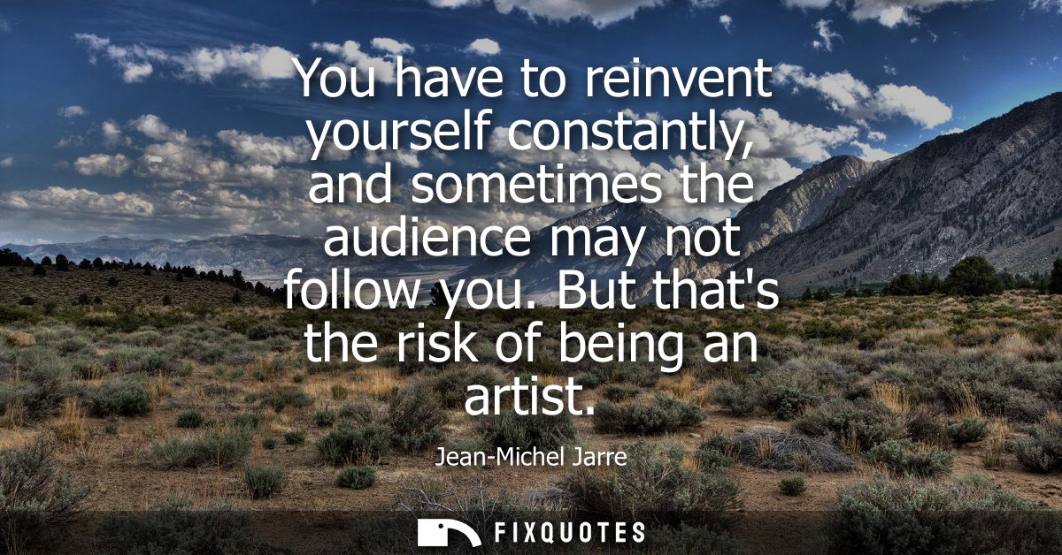 You have to reinvent yourself constantly, and sometimes the audience may not follow you. But thats the risk of being an 