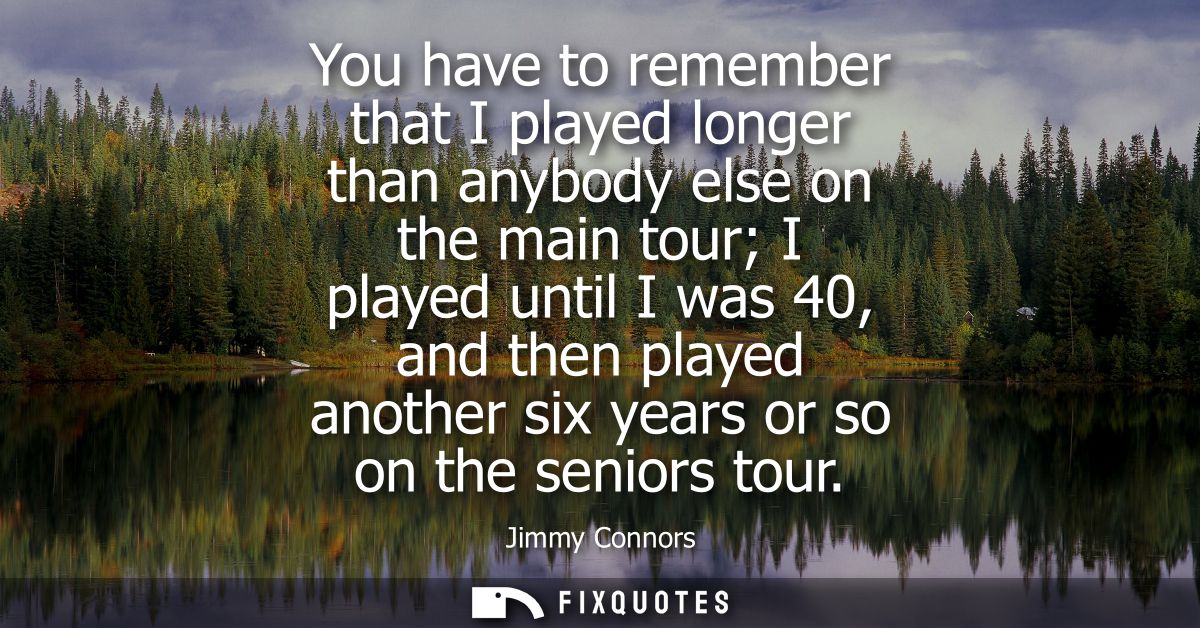 You have to remember that I played longer than anybody else on the main tour I played until I was 40, and then played an