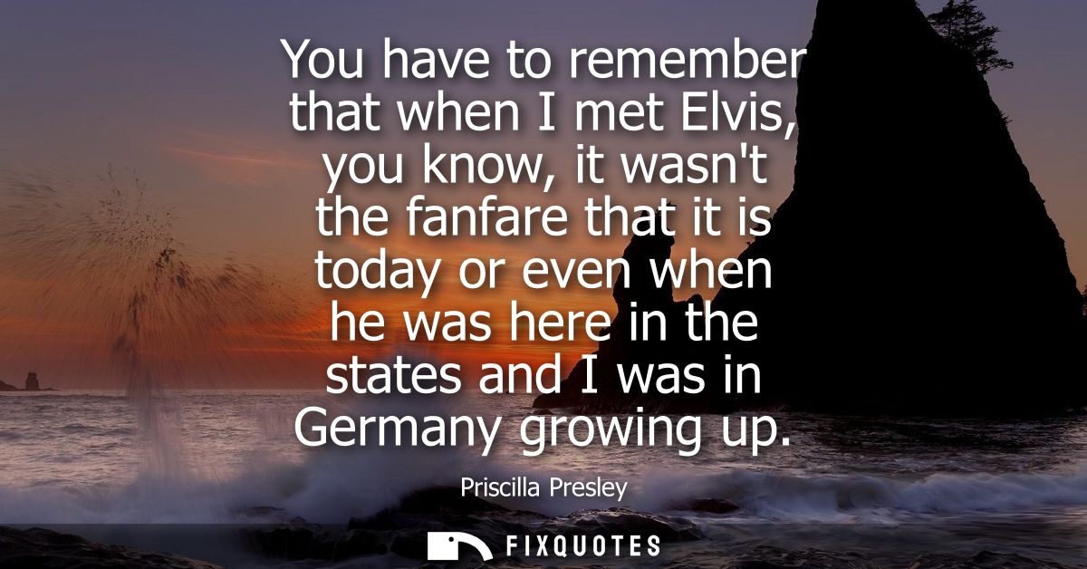 You have to remember that when I met Elvis, you know, it wasnt the fanfare that it is today or even when he was here in 