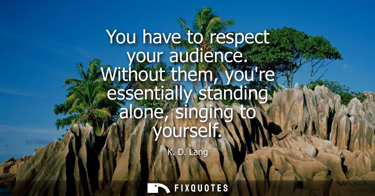 You have to respect your audience. Without them, youre essentially standing alone, singing to yourself