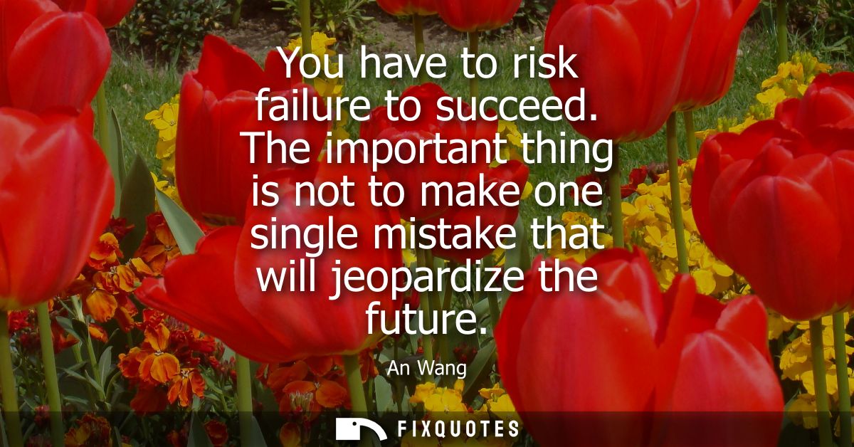 You have to risk failure to succeed. The important thing is not to make one single mistake that will jeopardize the futu