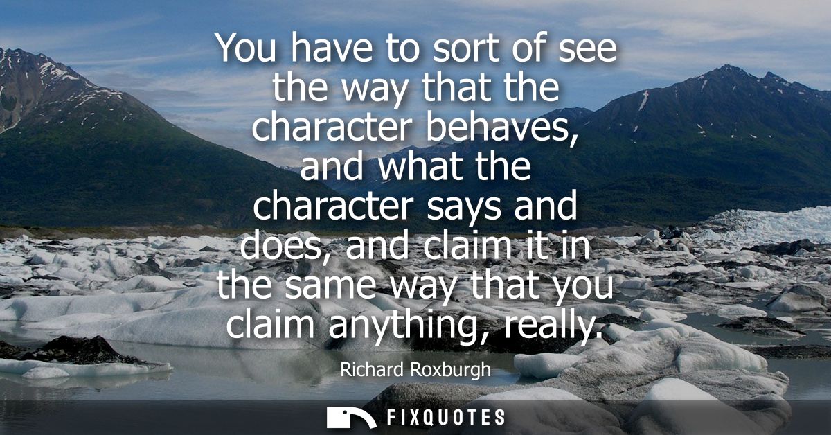 You have to sort of see the way that the character behaves, and what the character says and does, and claim it in the sa