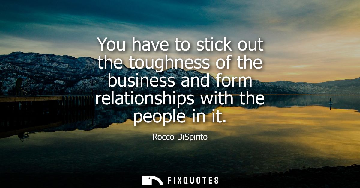 You have to stick out the toughness of the business and form relationships with the people in it
