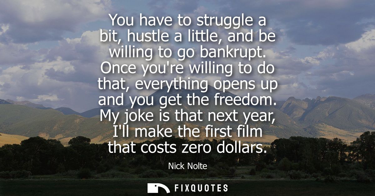 You have to struggle a bit, hustle a little, and be willing to go bankrupt. Once youre willing to do that, everything op