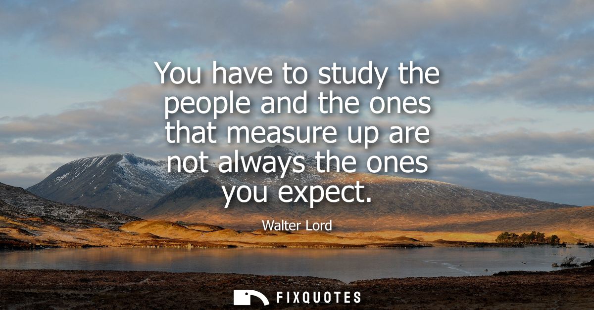 You have to study the people and the ones that measure up are not always the ones you expect