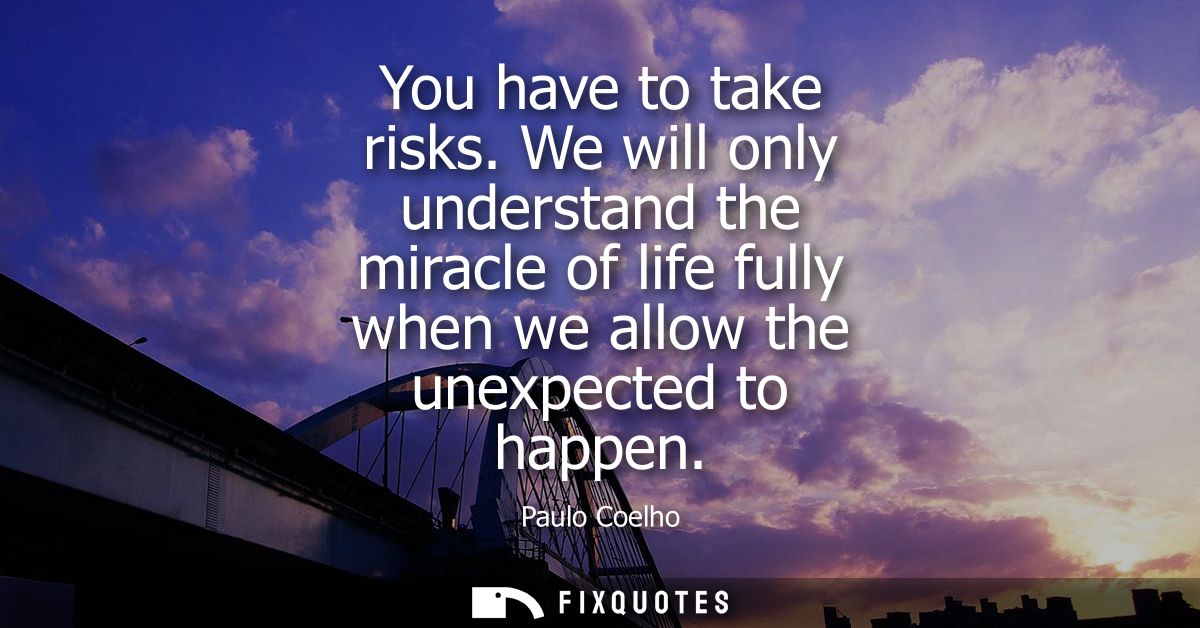 You have to take risks. We will only understand the miracle of life fully when we allow the unexpected to happen