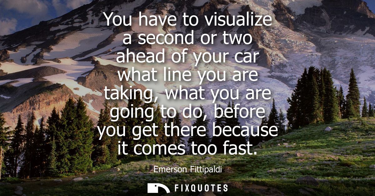 You have to visualize a second or two ahead of your car what line you are taking, what you are going to do, before you g