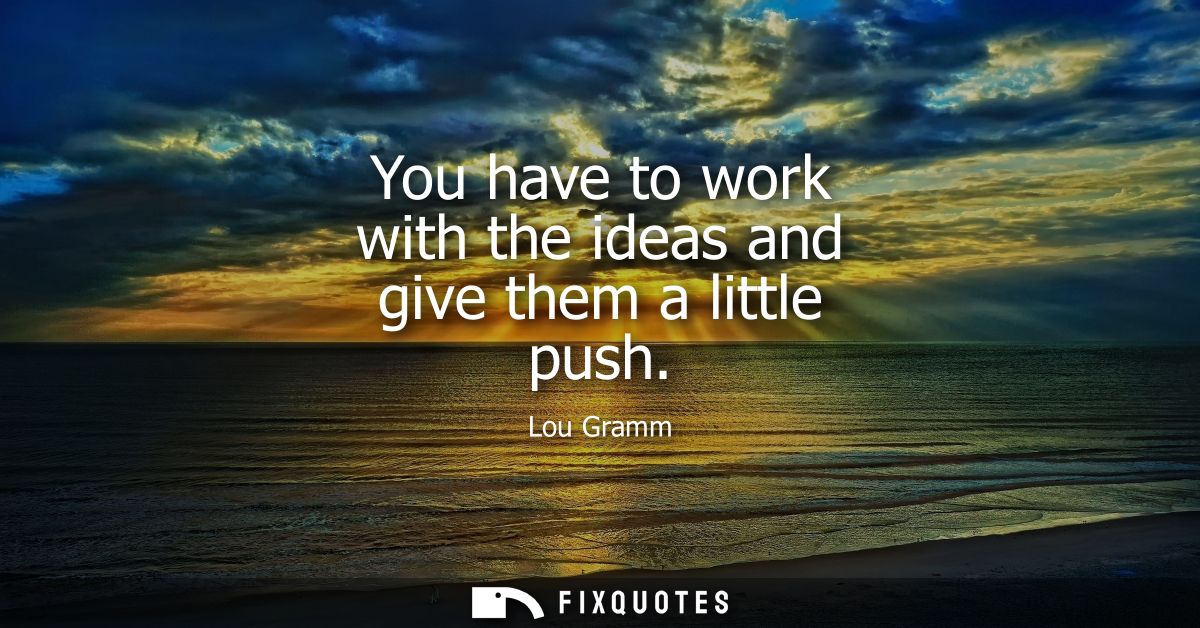 You have to work with the ideas and give them a little push