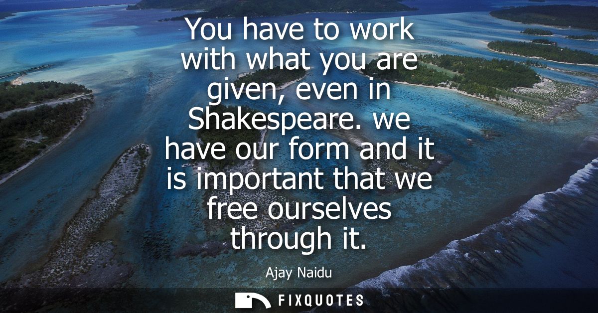You have to work with what you are given, even in Shakespeare. we have our form and it is important that we free ourselv