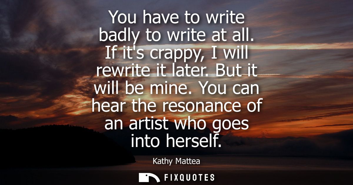 You have to write badly to write at all. If its crappy, I will rewrite it later. But it will be mine.