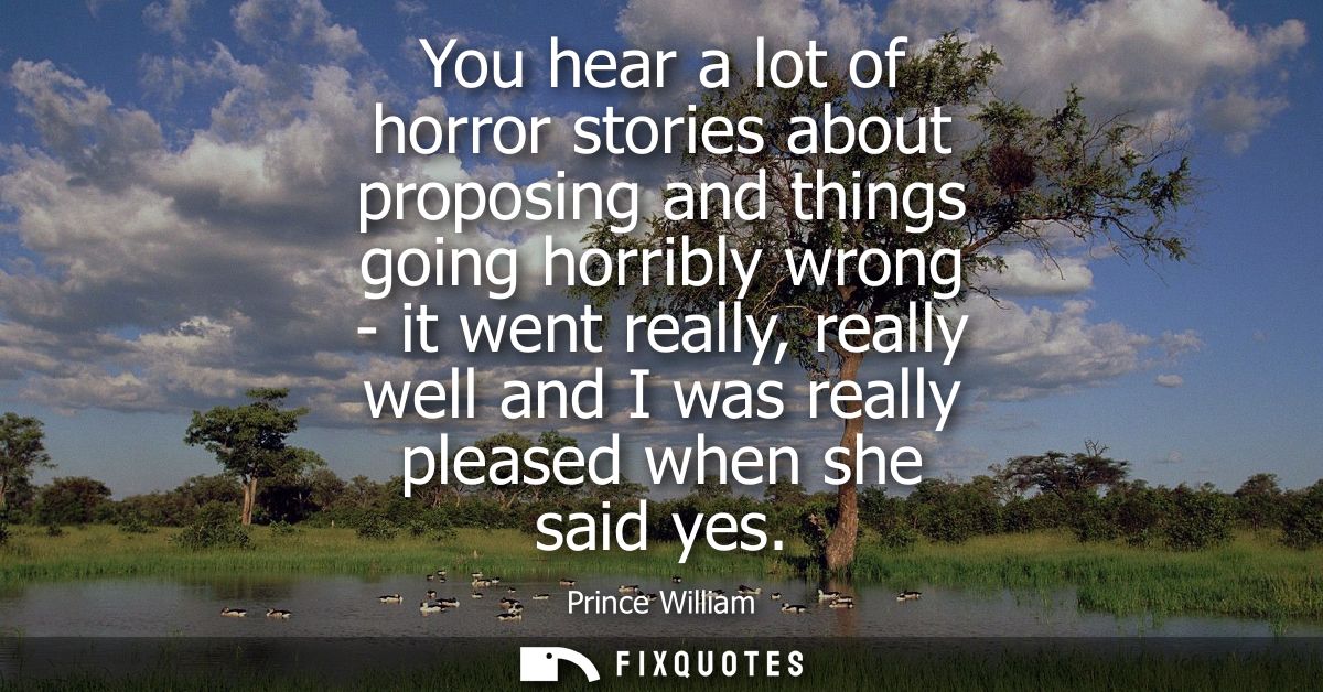 You hear a lot of horror stories about proposing and things going horribly wrong - it went really, really well and I was