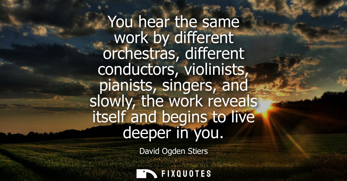 You hear the same work by different orchestras, different conductors, violinists, pianists, singers, and slowly, the wor