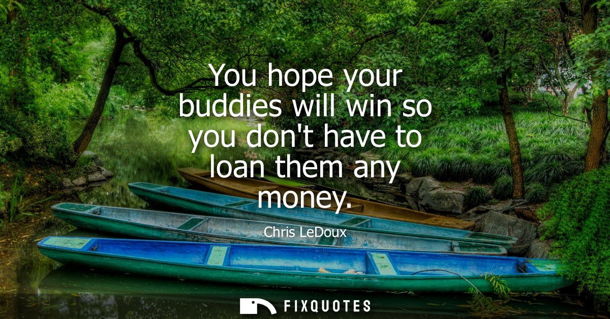 You hope your buddies will win so you dont have to loan them any money