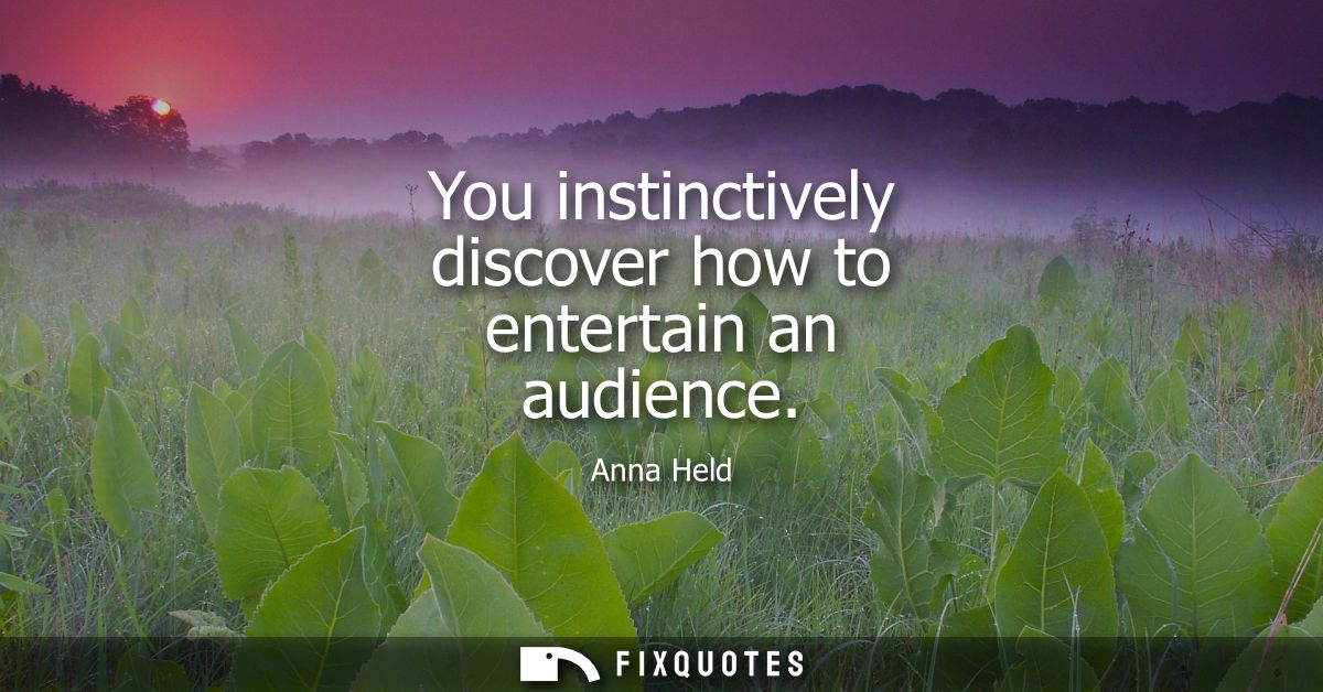 You instinctively discover how to entertain an audience