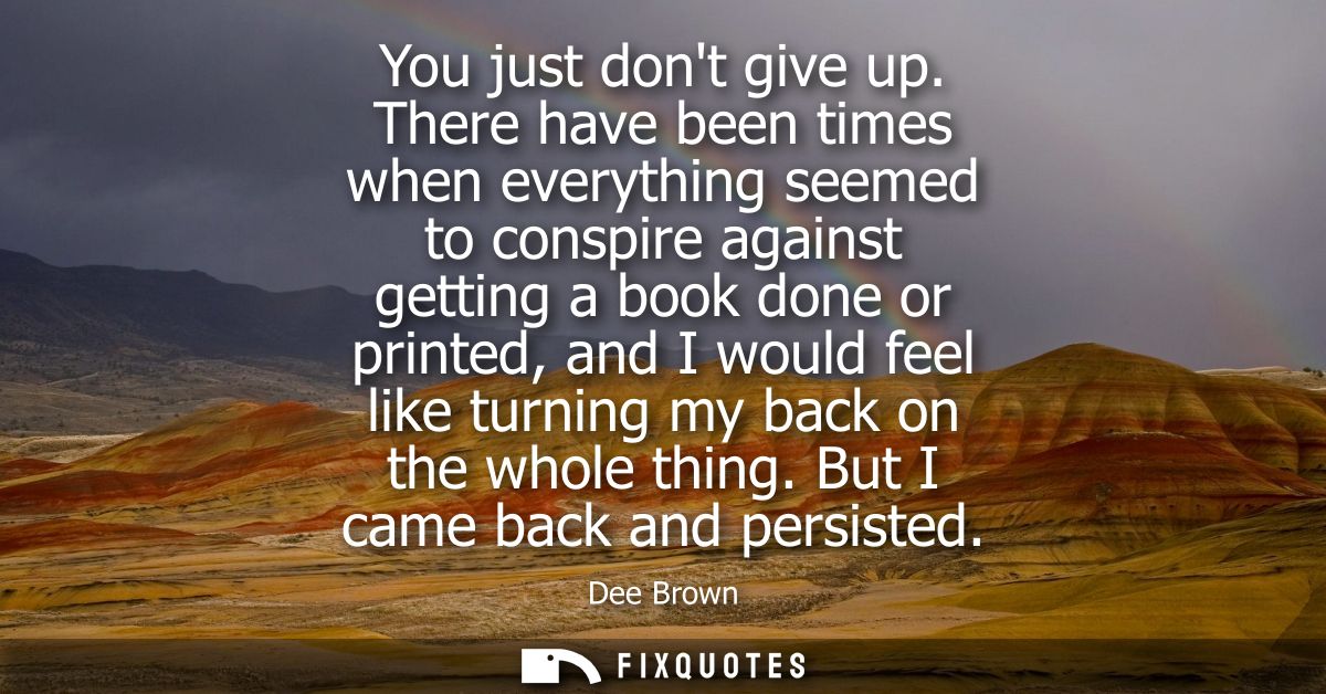 You just dont give up. There have been times when everything seemed to conspire against getting a book done or printed, 